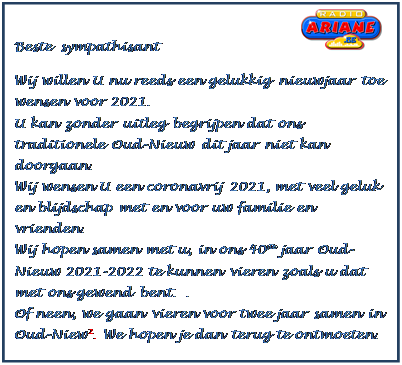 Tekstvak: Beste sympathisant
Wij willen U nu reeds een gelukkig nieuwjaar toe wensen voor 2021.
U kan zonder uitleg begrijpen dat ons traditionele Oud-Nieuw dit jaar niet kan doorgaan.
Wij wensen U een coronavrij 2021, met veel geluk en blijdschap met en voor uw familie en vrienden.
Wij hopen samen met u, in ons 40ste jaar Oud-Nieuw 2021-2022 te kunnen vieren zoals u dat met ons gewend bent. .
Of neen, we gaan vieren voor twee jaar samen in Oud-Niew˛. We hopen je dan terug te ontmoeten.